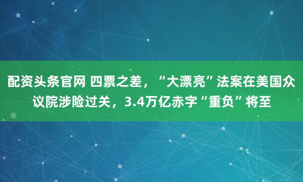 配资头条官网 四票之差，“大漂亮”法案在美国众议院涉险过关，3.4万亿赤字“重负”将至