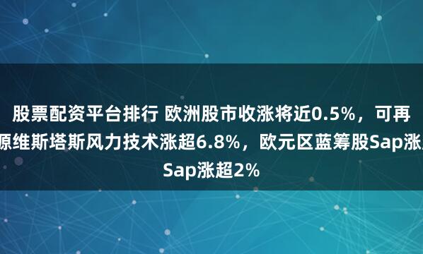 股票配资平台排行 欧洲股市收涨将近0.5%，可再生能源维斯塔斯风力技术涨超6.8%，欧元区蓝筹股Sap涨超2%