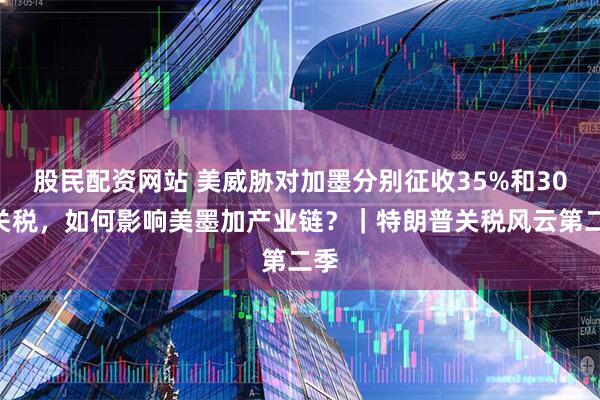 股民配资网站 美威胁对加墨分别征收35%和30%关税，如何影响美墨加产业链？｜特朗普关税风云第二季