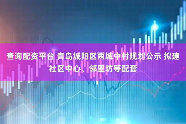 查询配资平台 青岛城阳区两城中村规划公示 拟建社区中心、邻里坊等配套