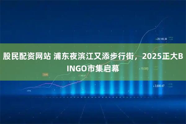 股民配资网站 浦东夜滨江又添步行街，2025正大BINGO市集启幕