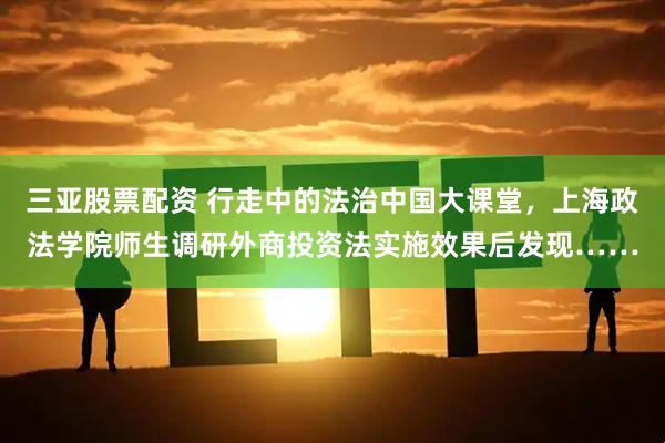三亚股票配资 行走中的法治中国大课堂,上海政法学院师生调研外商投资法实施效果后发现……