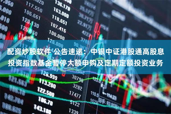 配资炒股软件 公告速递：中银中证港股通高股息投资指数基金暂停大额申购及定期定额投资业务