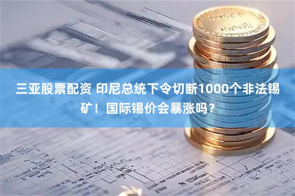 三亚股票配资 印尼总统下令切断1000个非法锡矿!国际锡价会暴涨吗?