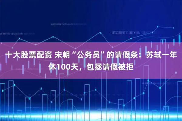 十大股票配资 宋朝“公务员”的请假条：苏轼一年休100天，包拯请假被拒